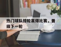 热门球队惊险赢得比赛，晋级下一轮