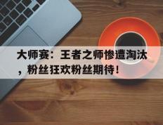 大师赛：王者之师惨遭淘汰，粉丝狂欢粉丝期待！