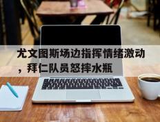 尤文图斯场边指挥情绪激动，拜仁队员怒摔水瓶