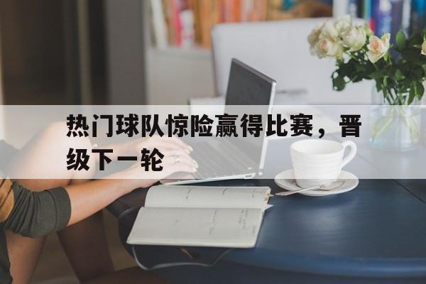 热门球队惊险赢得比赛，晋级下一轮