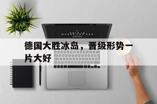 包含德国大胜冰岛，晋级形势一片大好的词条