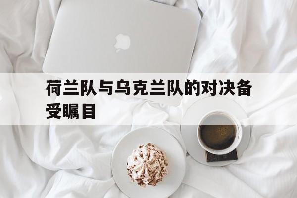 荷兰队与乌克兰队的对决备受瞩目