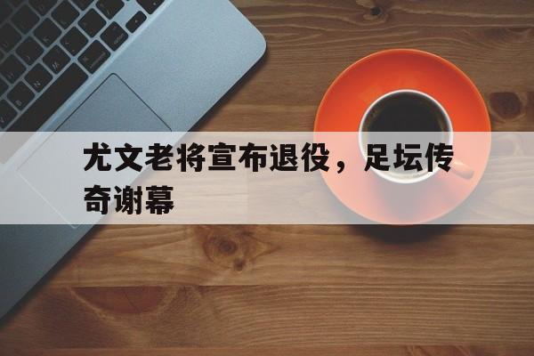 包含尤文老将宣布退役，足坛传奇谢幕的词条
