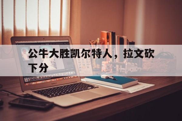 公牛大胜凯尔特人，拉文砍下分的简单介绍