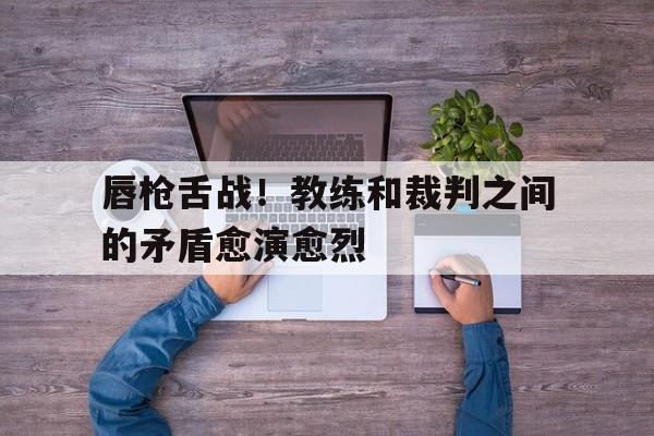 唇枪舌战！教练和裁判之间的矛盾愈演愈烈的简单介绍