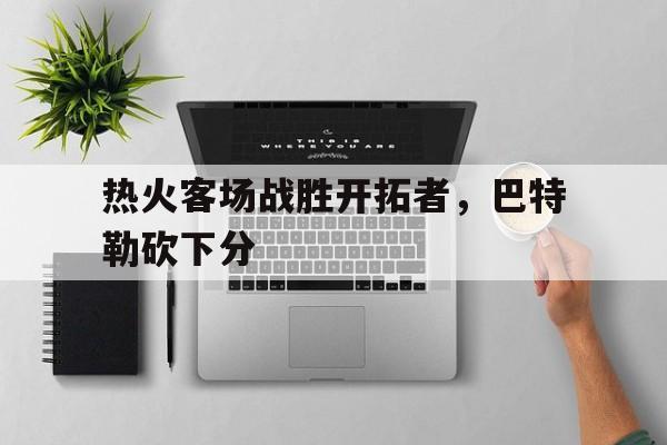 关于热火客场战胜开拓者，巴特勒砍下分的信息