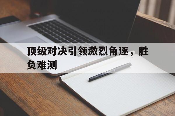 顶级对决引领激烈角逐，胜负难测的简单介绍