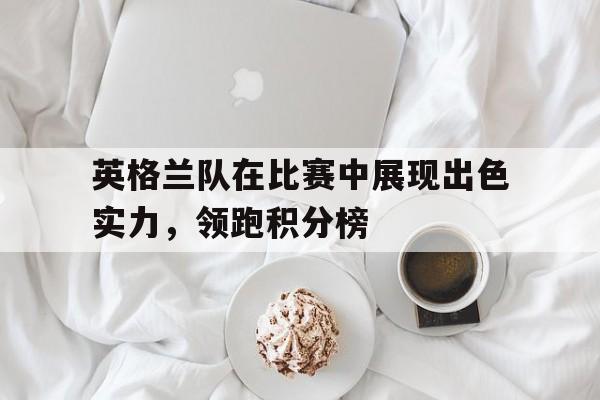 关于英格兰队在比赛中展现出色实力，领跑积分榜的信息