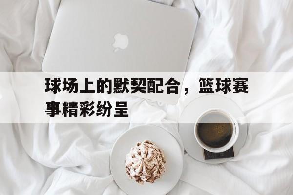 包含球场上的默契配合，篮球赛事精彩纷呈的词条