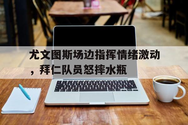 尤文图斯场边指挥情绪激动，拜仁队员怒摔水瓶