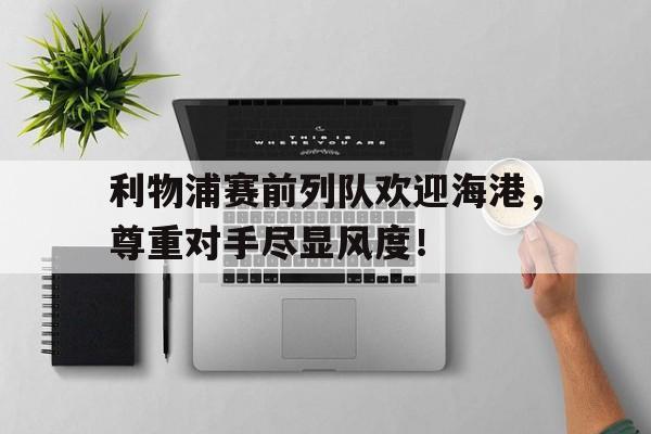 利物浦赛前列队欢迎海港，尊重对手尽显风度！利物浦俱乐部主场